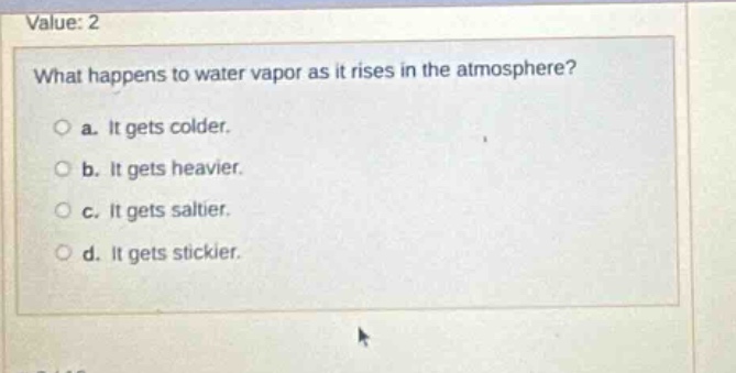 value: 2\nwhat happens to water vapor as it rises in the atmosphere?\n○ a. it gets colder.\n○ b. it gets heavier.\n○ c. it gets saltier.\n○ d. it gets stickier.