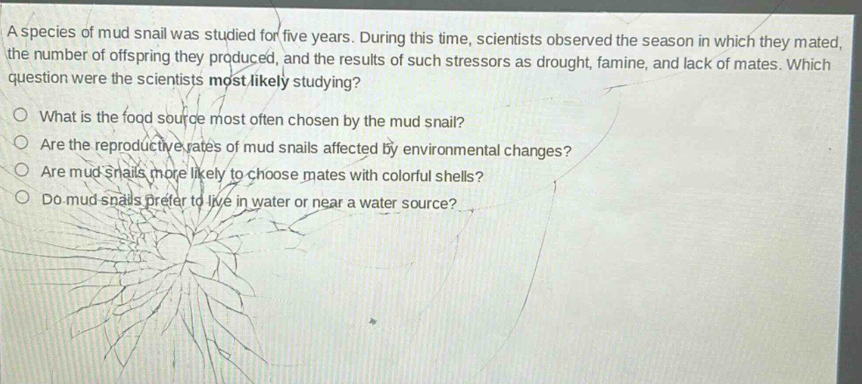 a species of mud snail was studied for five years. during this time, scientists observed the season in which they mated, the number of offspring they produced, and the results of such stressors as drought, famine, and lack of mates. which question were the scientists most likely studying? what is the food source most often chosen by the mud snail? are the reproductive rates of mud snails affected by environmental changes? are mud snails more likely to choose mates with colorful shells? do mud snails prefer to live in water or near a water source?