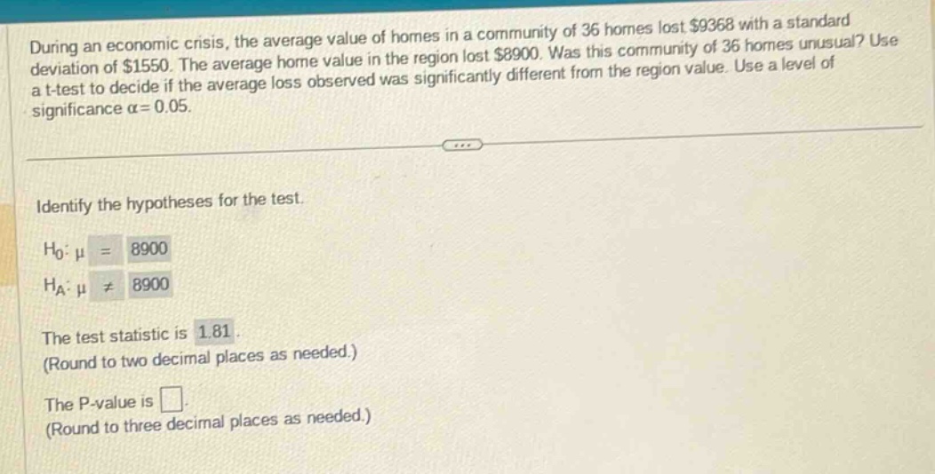during an economic crisis, the average value of homes in a community of 36 homes lost $9368 with a standard deviation of $1550. the average home value in the region lost $8900. was this community of 36 homes unusual? use a t - test to decide if the average loss observed was significantly different from the region value. use a level of significance α = 0.05. identify the hypotheses for the test. h0: μ = 8900 ha: μ ≠ 8900 the test statistic is 1.81. (round to two decimal places as needed.) the p - value is. (round to three decimal places as needed.)