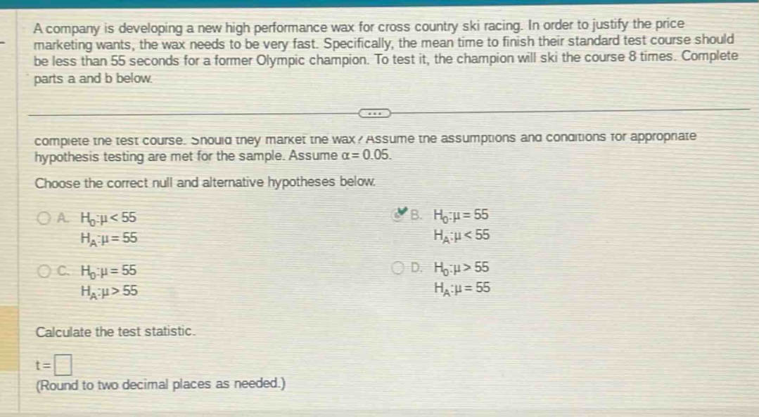 a company is developing a new high performance wax for cross country ski racing. in order to justify the price marketing wants, the wax needs to be very fast. specifically, the mean time to finish their standard test course should be less than 55 seconds for a former olympic champion. to test it, the champion will ski the course 8 times. complete parts a and b below. complete the test course. should they market the wax? assume the assumptions and conditions for appropriate hypothesis testing are met for the sample. assume α = 0.05. choose the correct null and alternative hypotheses below. a. h0:μ<55 ha:μ = 55 b. h0:μ = 55 ha:μ<55 c. h0:μ = 55 ha:μ>55 d. h0:μ>55 ha:μ = 55 calculate the test statistic. t = (round to two decimal places as needed.)