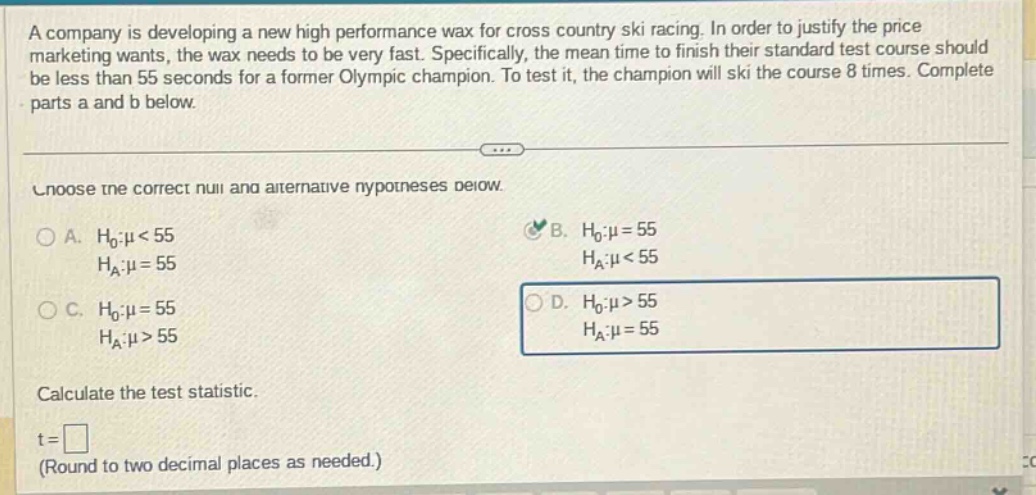 a company is developing a new high performance wax for cross country ski racing. in order to justify the price marketing wants, the wax needs to be very fast. specifically, the mean time to finish their standard test course should be less than 55 seconds for a former olympic champion. to test it, the champion will ski the course 8 times. complete parts a and b below. choose the correct null and alternative hypotheses below. a. h0:μ<55 ha:μ = 55 b. h0:μ = 55 ha:μ<55 c. h0:μ = 55 ha:μ>55 d. h0:μ>55 ha:μ = 55 calculate the test statistic. t = (round to two decimal places as needed.)