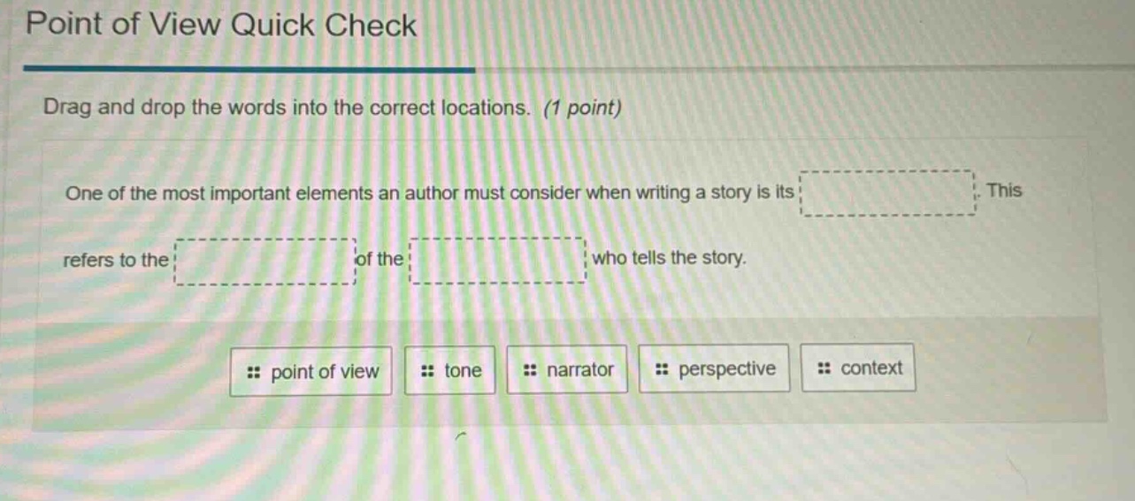 point of view quick check\ndrag and drop the words into the correct locations. (1 point)\none of the most important elements an author must consider when writing a story is its. this refers to the of the who tells the story.\npoint of view tone narrator perspective context