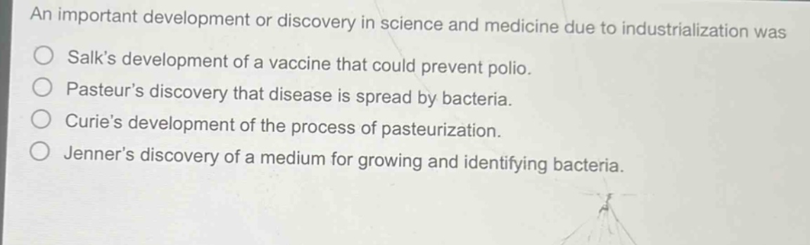 an important development or discovery in science and medicine due to industrialization was\nsalks development of a vaccine that could prevent polio.\npasteurs discovery that disease is spread by bacteria.\ncuries development of the process of pasteurization.\njenners discovery of a medium for growing and identifying bacteria.