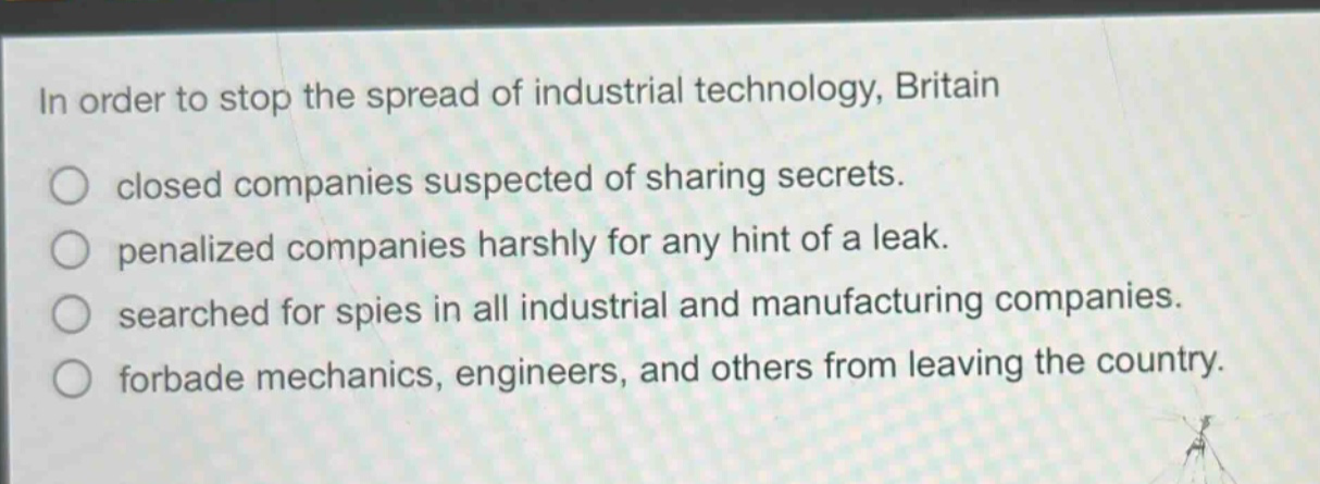 in order to stop the spread of industrial technology, britain\nclosed companies suspected of sharing secrets.\npenalized companies harshly for any hint of a leak.\nsearched for spies in all industrial and manufacturing companies.\nforbade mechanics, engineers, and others from leaving the country.