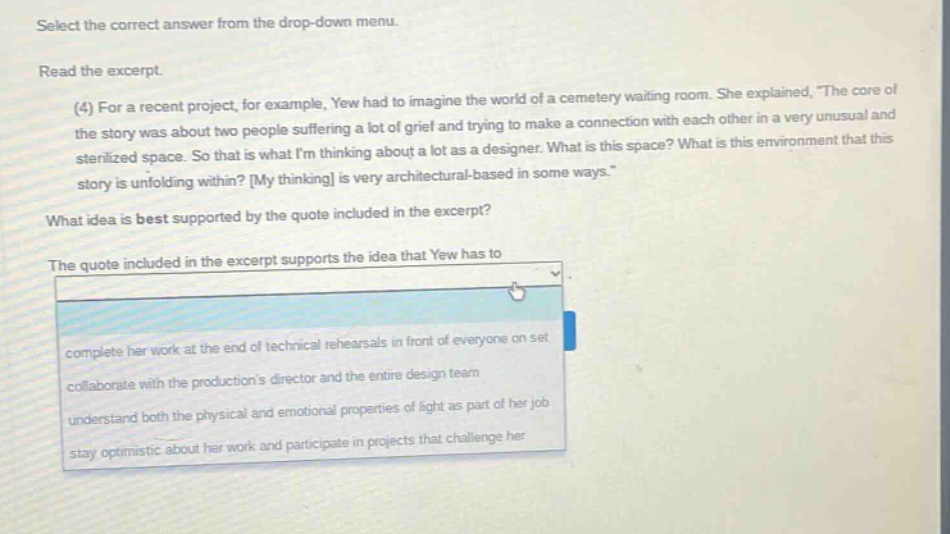 select the correct answer from the drop - down menu. read the excerpt. (4) for a recent project, for example, yew had to imagine the world of a cemetery waiting room. she explained, the core of the story was about two people suffering a lot of grief and trying to make a connection with each other in a very unusual and sterilized space. so that is what im thinking about a lot as a designer. what is this space? what is this environment that this story is unfolding within? my thinking is very architectural - based in some ways. what idea is best supported by the quote included in the excerpt? the quote included in the excerpt supports the idea that yew has to complete her work at the end of technical rehearsals in front of everyone on set collaborate with the productions director and the entire design team understand both the physical and emotional properties of light as part of her job stay optimistic about her work and participate in projects that challenge her