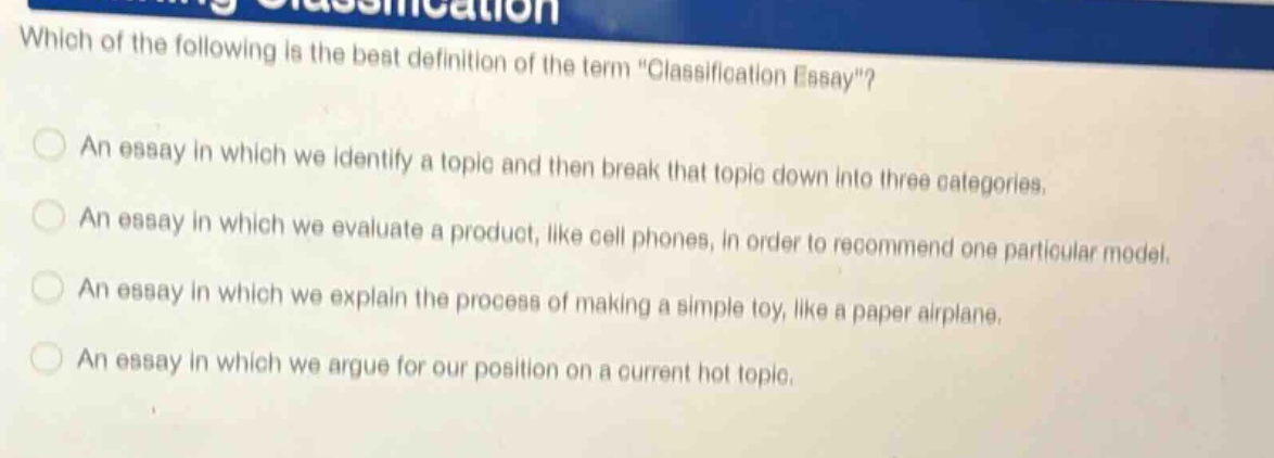 which of the following is the best definition of the term \classification essay\? an essay in which we identify a topic and then break that topic down into three categories. an essay in which we evaluate a product, like cell phones, in order to recommend one particular model. an essay in which we explain the process of making a simple toy, like a paper airplane. an essay in which we argue for our position on a current hot topic.