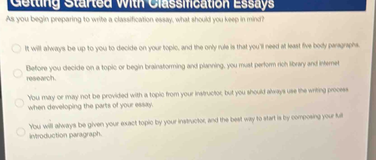 getting started with classification essays\nas you begin preparing to write a classification essay, what should you keep in mind?\nit will always be up to you to decide on your topic, and the only rule is that youll need at least five body paragraphs.\nbefore you decide on a topic or begin brainstorming and planning, you must perform rich library and internet research.\nyou may or may not be provided with a topic from your instructor, but you should always use the writing process when developing the parts of your essay.\nyou will always be given your exact topic by your instructor, and the best way to start is by composing your full introduction paragraph.
