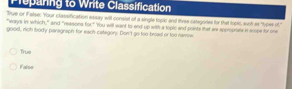 preparing to write classification\ntrue or false: your classification essay will consist of a single topic and three categories for that topic, such as \types of,\, \ways in which,\ and \reasons for.\ you will want to end up with a topic and points that are appropriate in scope for one good, rich body - paragraph for each category. dont go too broad or too narrow.\ntrue\nfalse