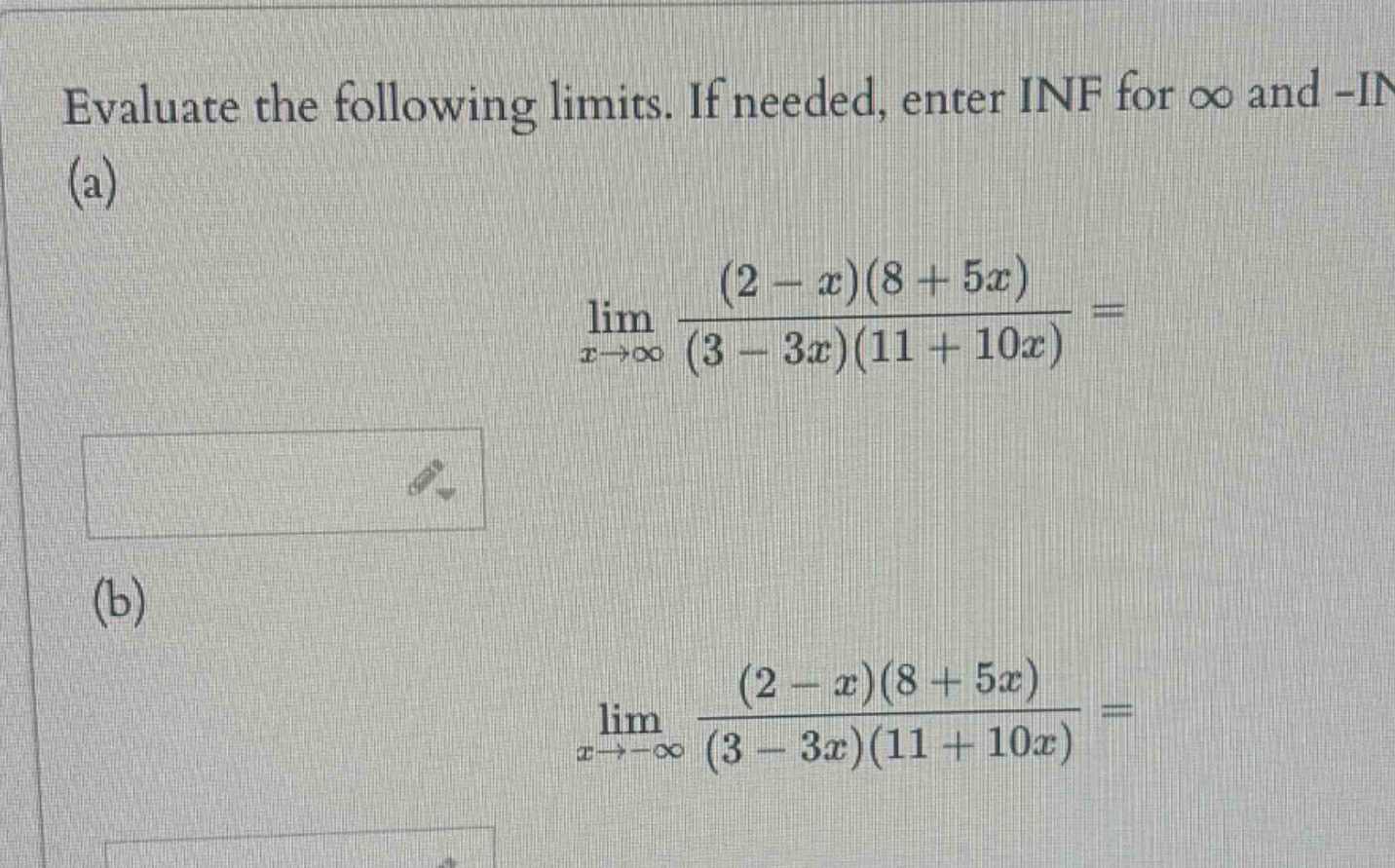 evaluate the following limits. if needed, enter inf for ∞ and -in (a) lim x→∞ (2 - x)(8 + 5x) / (3 - 3x)(11 + 10x) = (b) lim x→-∞ (2 - x)(8 + 5x) / (3 - 3x)(11 + 10x) =