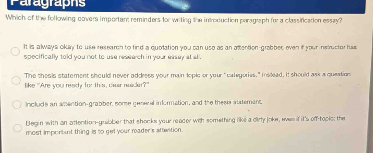 which of the following covers important reminders for writing the introduction paragraph for a classification essay? it is always okay to use research to find a quotation you can use as an attention - grabber, even if your instructor has specifically told you not to use research in your essay at all. the thesis statement should never address your main topic or your “categories.” instead, it should ask a question like “are you ready for this, dear reader?” include an attention - grabber, some general information, and the thesis statement. begin with an attention - grabber that shocks your reader with something like a dirty joke, even if it’s off - topic; the most important thing is to get your reader’s attention.