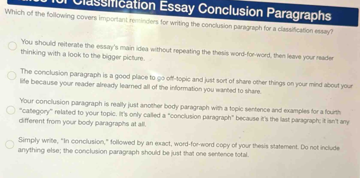 which of the following covers important reminders for writing the conclusion paragraph for a classification essay? you should reiterate the essay’s main idea without repeating the thesis word - for - word, then leave your reader thinking with a look to the bigger picture. the conclusion paragraph is a good place to go off - topic and just sort of share other things on your mind about your life because your reader already learned all of the information you wanted to share. your conclusion paragraph is really just another body paragraph with a topic sentence and examples for a fourth “category” related to your topic. it’s only called a “conclusion paragraph” because it’s the last paragraph; it isn’t any different from your body paragraphs at all. simply write, “in conclusion,” followed by an exact, word - for - word copy of your thesis statement. do not include anything else; the conclusion paragraph should be just that one sentence total.