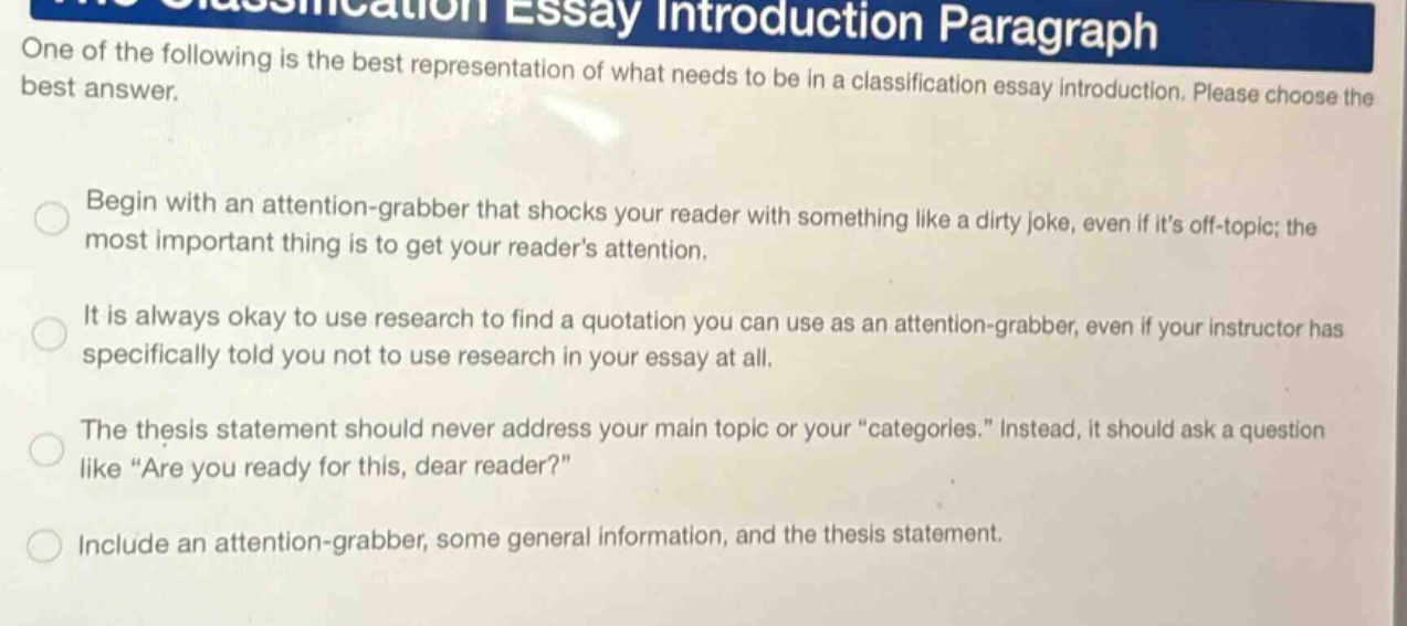 one of the following is the best representation of what needs to be in a classification essay introduction. please choose the best answer. begin with an attention - grabber that shocks your reader with something like a dirty joke, even if its off - topic; the most important thing is to get your readers attention. it is always okay to use research to find a quotation you can use as an attention - grabber, even if your instructor has specifically told you not to use research in your essay at all. the thesis statement should never address your main topic or your \categories.\ instead, it should ask a question like \are you ready for this, dear reader?\ include an attention - grabber, some general information, and the thesis statement.