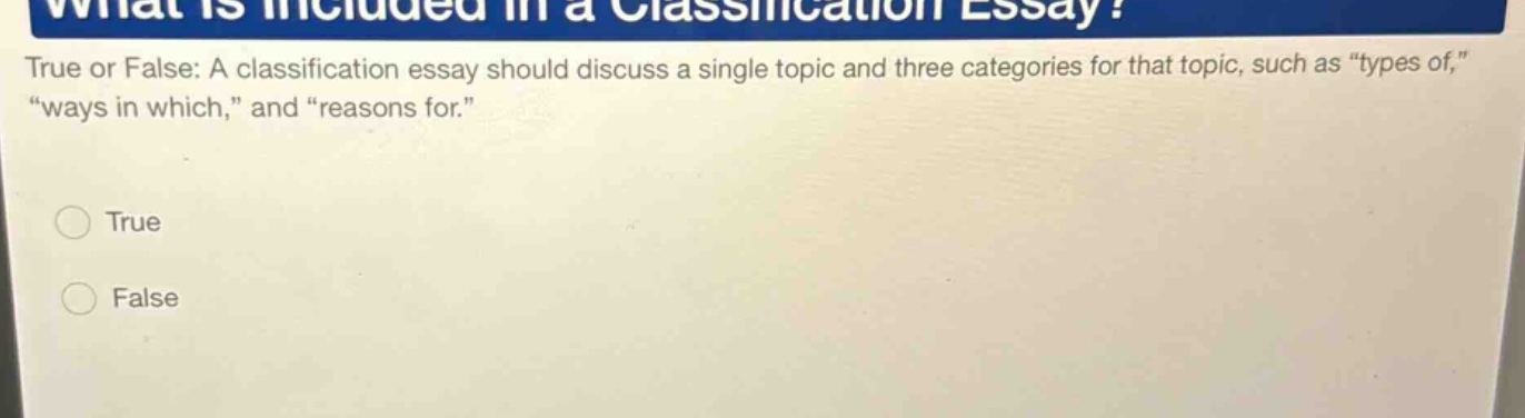 what is included in a classification essay? true or false: a classification essay should discuss a single topic and three categories for that topic, such as “types of,” “ways in which,” and “reasons for.” true false