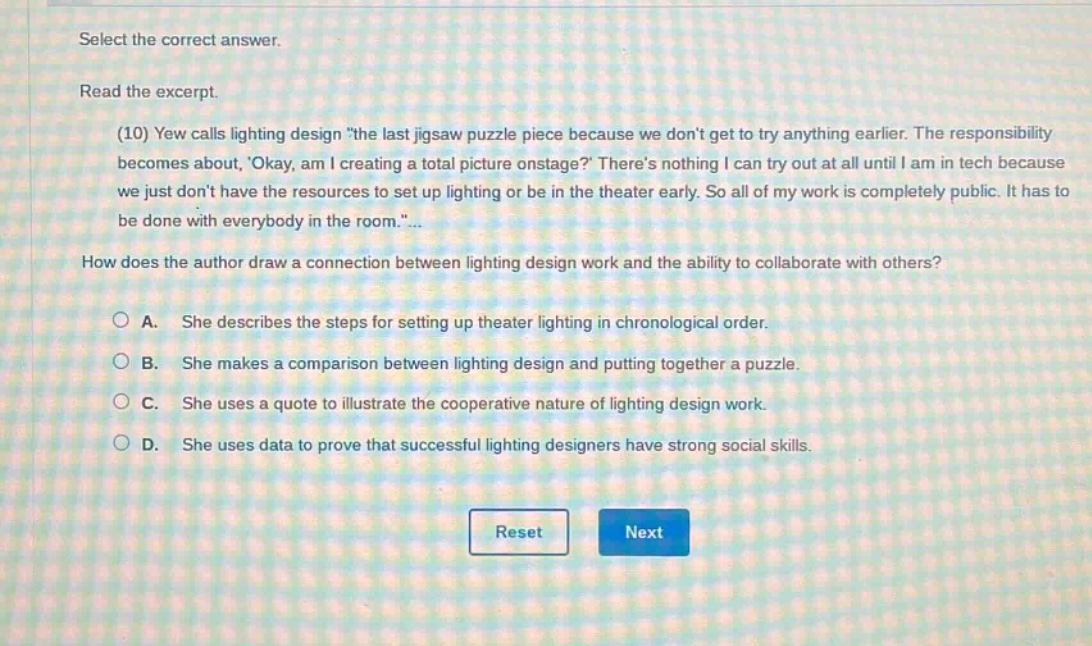 select the correct answer. read the excerpt. (10) yew calls lighting design \the last jigsaw puzzle piece because we dont get to try anything earlier. the responsibility becomes about, okay, am i creating a total picture onstage? theres nothing i can try out at all until i am in tech because we just dont have the resources to set up lighting or be in the theater early. so all of my work is completely public. it has to be done with everybody in the room.\... how does the author draw a connection between lighting design work and the ability to collaborate with others? a. she describes the steps for setting up theater lighting in chronological order. b. she makes a comparison between lighting design and putting together a puzzle. c. she uses a quote to illustrate the cooperative nature of lighting design work. d. she uses data to prove that successful lighting designers have strong social skills. reset next