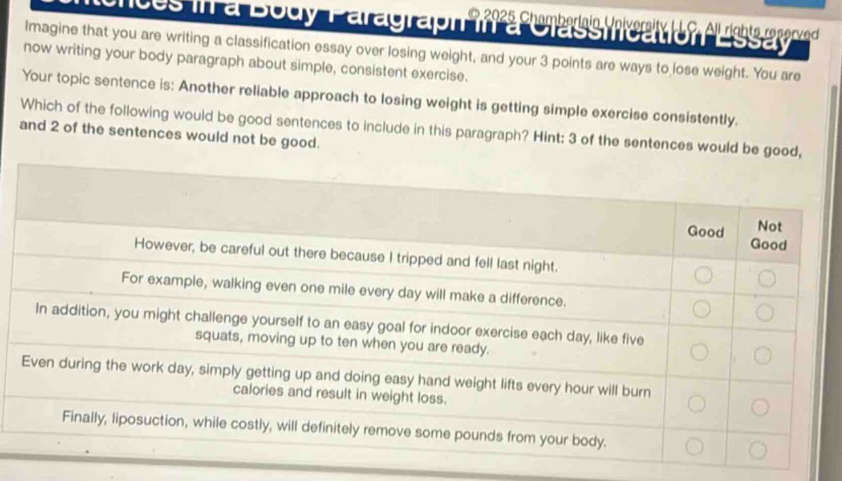 imagine that you are writing a classification essay over losing weight, and your 3 points are ways to lose weight. you are now writing your body paragraph about simple, consistent exercise. your topic sentence is: another reliable approach to losing weight is getting simple exercise consistently. which of the following would be good sentences to include in this paragraph? hint: 3 of the sentences would be good, and 2 of the sentences would not be good. however, be careful out there because i tripped and fell last night. for example, walking even one mile every day will make a difference. in addition, you might challenge yourself to an easy goal for indoor exercise each day, like five squats, moving up to ten when you are ready. even during the work day, simply getting up and doing easy hand weight lifts every hour will burn calories and result in weight loss. finally, liposuction, while costly, will definitely remove some pounds from your body.