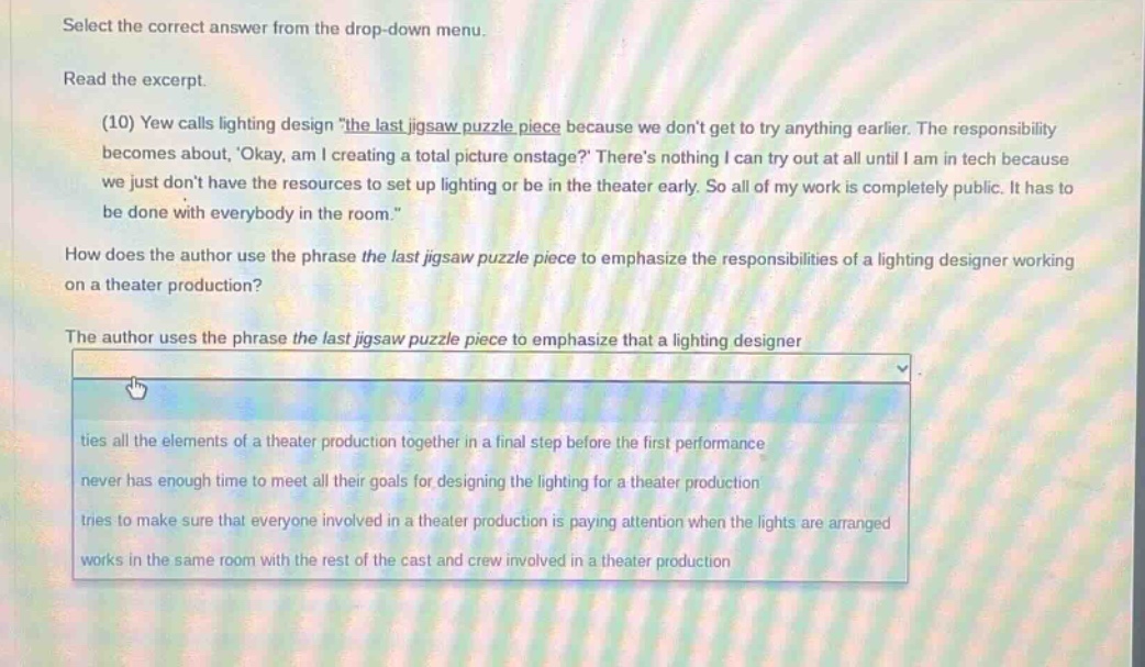 select the correct answer from the drop - down menu. read the excerpt. (10) yew calls lighting design \the last jigsaw puzzle piece because we dont get to try anything earlier. the responsibility becomes about, okay, am i creating a total picture onstage? theres nothing i can try out at all until i am in tech because we just dont have the resources to set up lighting or be in the theater early. so all of my work is completely public. it has to be done with everybody in the room.\ how does the author use the phrase the last jigsaw puzzle piece to emphasize the responsibilities of a lighting designer working on a theater production? the author uses the phrase the last jigsaw puzzle piece to emphasize that a lighting designer ties all the elements of a theater production together in a final step before the first performance never has enough time to meet all their goals for designing the lighting for a theater production tries to make sure that everyone involved in a theater production is paying attention when the lights are arranged works in the same room with the rest of the cast and crew involved in a theater production