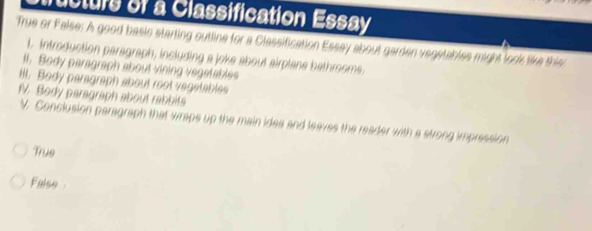 true or false: a good basic starting outline for a classification essay about garden vegetables might look like this: i. introduction paragraph, including a joke about airplane bathrooms. ii. body paragraph about vining vegetables. iii. body paragraph about root vegetables. iv. body paragraph about rabbits. v. conclusion paragraph that wraps up the main idea and leaves the reader with a strong impression. true false