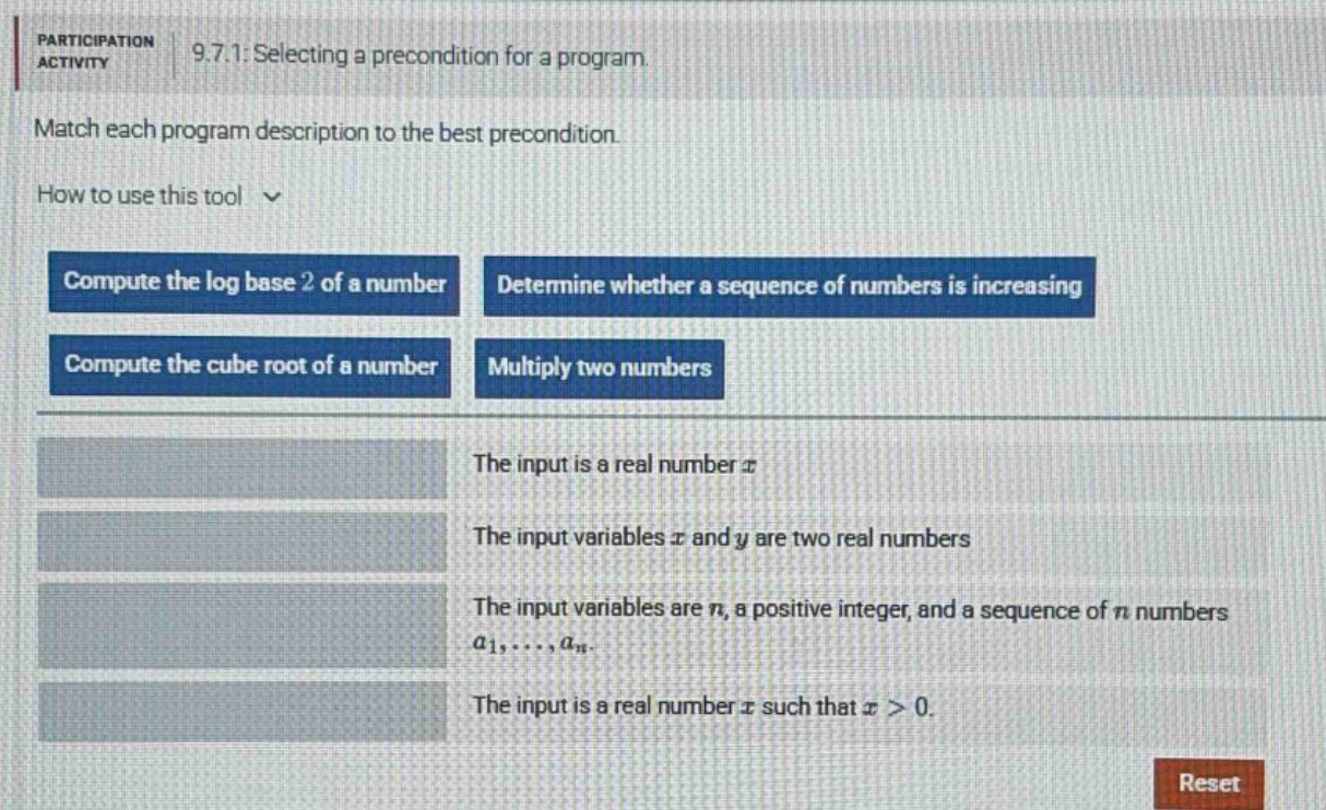 participation activity 9.7.1: selecting a pre - condition for a program. match each program description to the best pre - condition. how to use this tool compute the log base 2 of a number determine whether a sequence of numbers is increasing compute the cube root of a number multiply two numbers the input is a real number x the input variables x and y are two real numbers the input variables are n, a positive integer, and a sequence of n numbers a1,...,an. the input is a real number x such that x > 0. reset