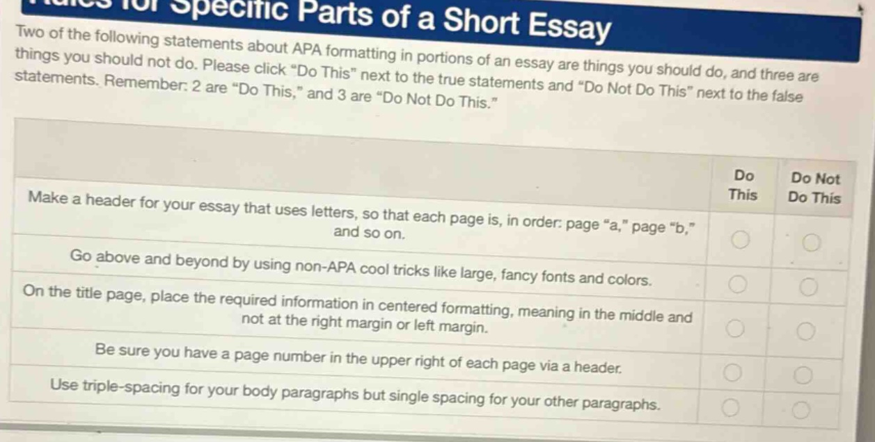 two of the following statements about apa formatting in portions of an essay are things you should do, and three are things you should not do. please click \do this\ next to the true statements and \do not do this\ next to the false statements. remember: 2 are \do this,\ and 3 are \do not do this.\ make a header for your essay that uses letters, so that each page is, in order: page \a,\ page \b,\ and so on. go above and beyond by using non - apa cool tricks like large, fancy fonts and colors. on the title page, place the required information in centered formatting, meaning in the middle and not at the right margin or left margin. be sure you have a page number in the upper right of each page via a header. use triple - spacing for your body paragraphs but single spacing for your other paragraphs.