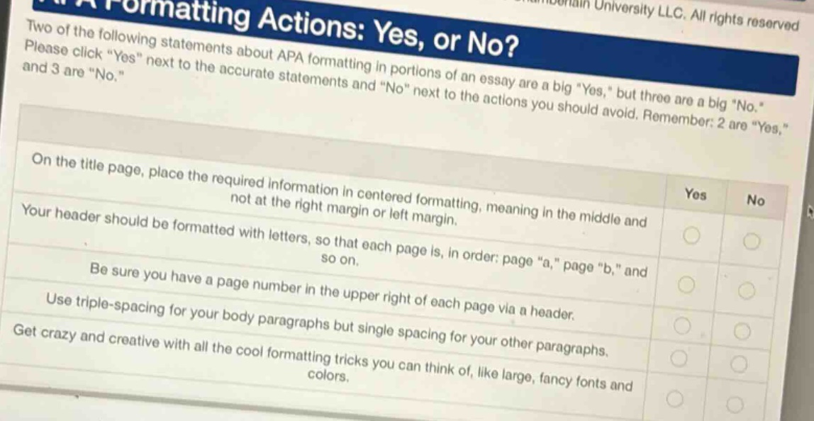 two of the following statements about apa formatting in portions of an essay are a big yes, but three are a big no. please click yes next to the accurate statements and no next to the actions you should avoid. remember: 2 are yes, and 3 are no. on the title page, place the required information in centered formatting, meaning in the middle and not at the right margin or left margin. your header should be formatted with letters, so that each page is, in order: page a, page b, and so on. be sure you have a page number in the upper right of each page via a header. use triple - spacing for your body paragraphs but single spacing for your other paragraphs. get crazy and creative with all the cool formatting tricks you can think of, like large, fancy fonts and colors.