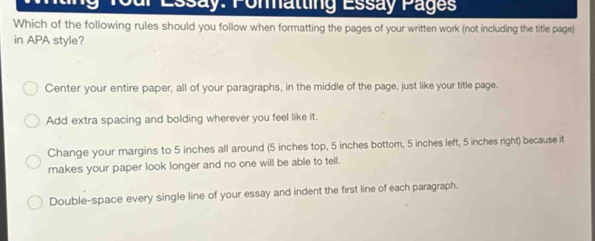 which of the following rules should you follow when formatting the pages of your written work (not including the title page) in apa style? center your entire paper, all of your paragraphs, in the middle of the page, just like your title page. add extra spacing and bolding wherever you feel like it. change your margins to 5 inches all around (5 inches top, 5 inches bottom, 5 inches left, 5 inches right) because it makes your paper look longer and no one will be able to tell. double - space every single line of your essay and indent the first line of each paragraph.