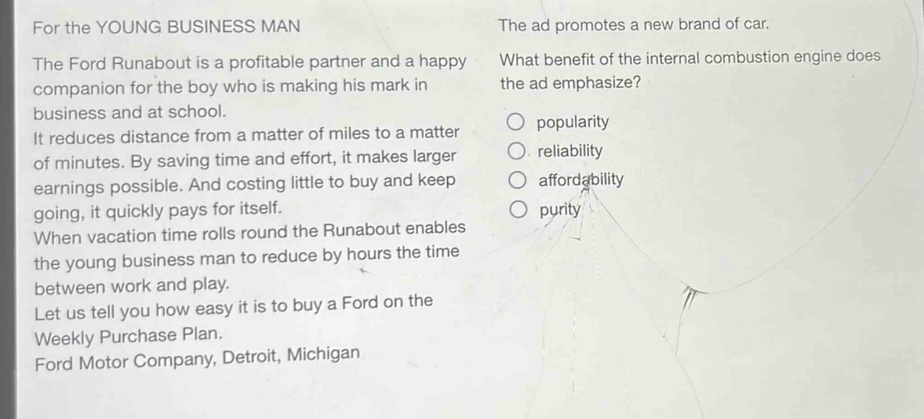 for the young business man\nthe ford runabout is a profitable partner and a happy companion for the boy who is making his mark in business and at school.\nit reduces distance from a matter of miles to a matter of minutes. by saving time and effort, it makes larger earnings possible. and costing little to buy and keep going, it quickly pays for itself.\nwhen vacation time rolls round the runabout enables the young business man to reduce by hours the time between work and play.\nlet us tell you how easy it is to buy a ford on the weekly purchase plan.\nford motor company, detroit, michigan\nthe ad promotes a new brand of car.\nwhat benefit of the internal combustion engine does the ad emphasize?\npopularity\nreliability\naffordability\npurity