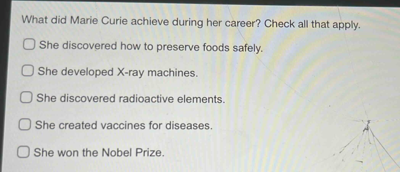 what did marie curie achieve during her career? check all that apply. she discovered how to preserve foods safely. she developed x - ray machines. she discovered radioactive elements. she created vaccines for diseases. she won the nobel prize.