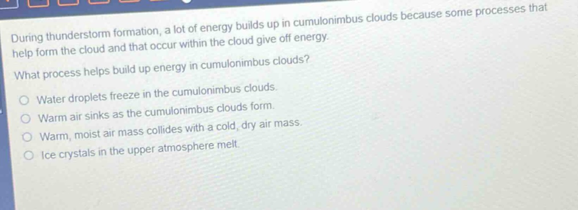 during thunderstorm formation, a lot of energy builds up in cumulonimbus clouds because some processes that help form the cloud and that occur within the cloud give off energy. what process helps build up energy in cumulonimbus clouds? water droplets freeze in the cumulonimbus clouds. warm air sinks as the cumulonimbus clouds form. warm, moist air mass collides with a cold, dry air mass. ice crystals in the upper atmosphere melt.