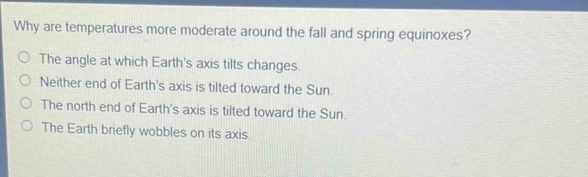 why are temperatures more moderate around the fall and spring equinoxes? the angle at which earths axis tilts changes. neither end of earths axis is tilted toward the sun. the north end of earths axis is tilted toward the sun. the earth briefly wobbles on its axis.