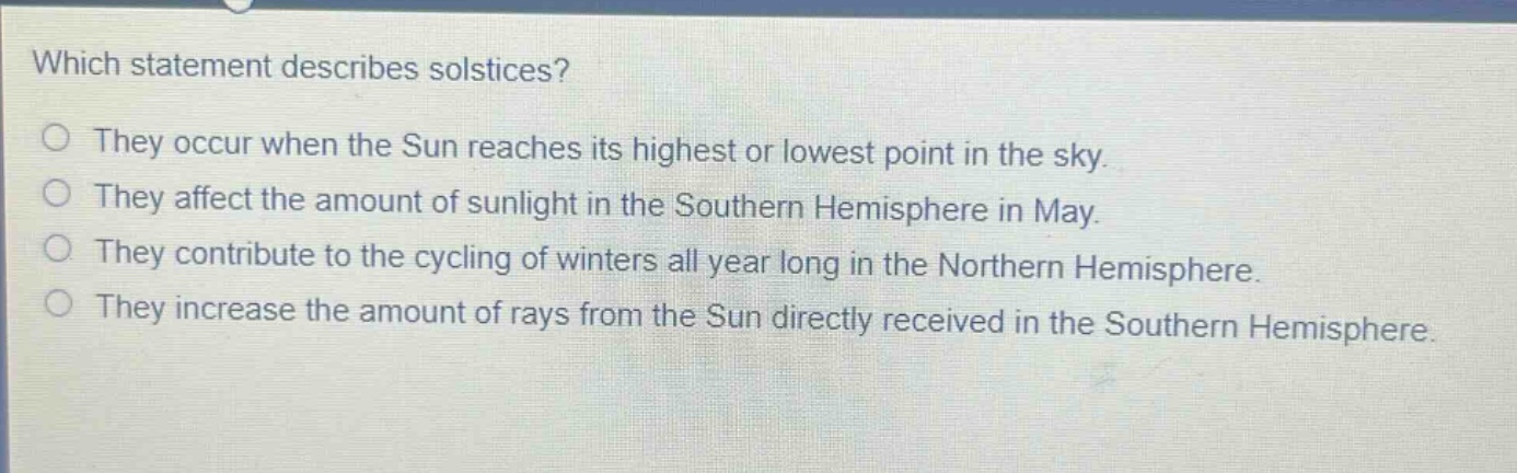 which statement describes solstices? they occur when the sun reaches its highest or lowest point in the sky. they affect the amount of sunlight in the southern hemisphere in may. they contribute to the cycling of winters all year long in the northern hemisphere. they increase the amount of rays from the sun directly received in the southern hemisphere.