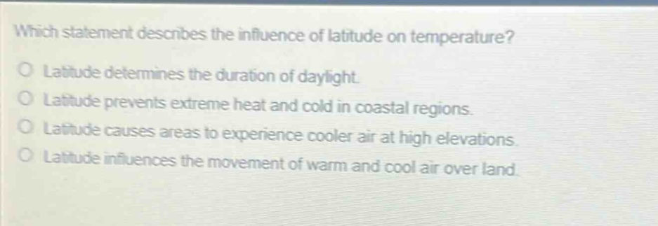 which statement describes the influence of latitude on temperature?\no latitude determines the duration of daylight.\no latitude prevents extreme heat and cold in coastal regions.\no latitude causes areas to experience cooler air at high elevations.\no latitude influences the movement of warm and cool air over land.