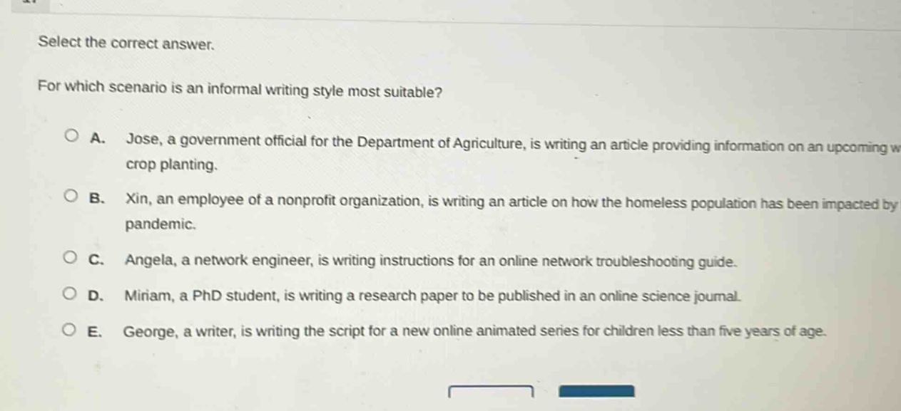select the correct answer. for which scenario is an informal writing style most suitable? a. jose, a government official for the department of agriculture, is writing an article providing information on an upcoming crop planting. b. xin, an employee of a nonprofit organization, is writing an article on how the homeless population has been impacted by pandemic. c. angela, a network engineer, is writing instructions for an online network troubleshooting guide. d. miriam, a phd student, is writing a research paper to be published in an online science journal. e. george, a writer, is writing the script for a new online animated series for children less than five years of age.