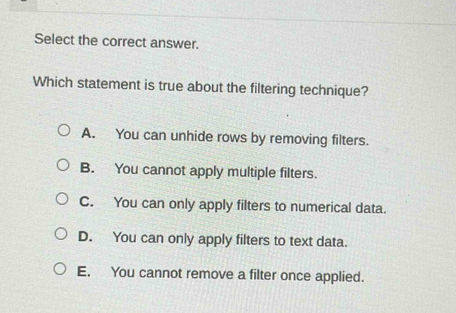 select the correct answer. which statement is true about the filtering technique? a. you can unhide rows by removing filters. b. you cannot apply multiple filters. c. you can only apply filters to numerical data. d. you can only apply filters to text data. e. you cannot remove a filter once applied.