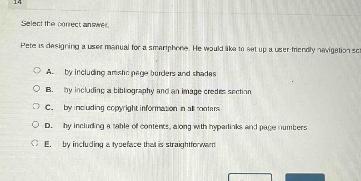 14 select the correct answer. pete is designing a user manual for a smartphone. he would like to set up a user - friendly navigation sc a. by including artistic page borders and shades b. by including a bibliography and an image credits section c. by including copyright information in all footers d. by including a table of contents, along with hyperlinks and page numbers e. by including a typeface that is straightforward