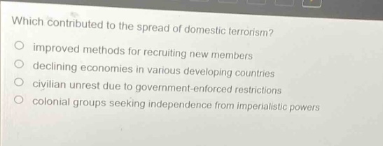 which contributed to the spread of domestic terrorism?\nimproved methods for recruiting new members\ndeclining economies in various developing countries\ncivilian unrest due to government - enforced restrictions\ncolonial groups seeking independence from imperialistic powers