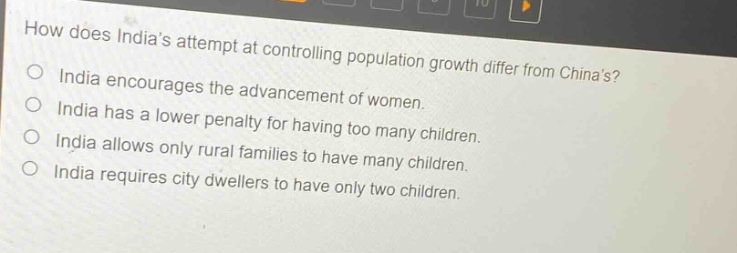 how does indias attempt at controlling population growth differ from chinas? india encourages the advancement of women. india has a lower penalty for having too many children. india allows only rural families to have many children. india requires city dwellers to have only two children.