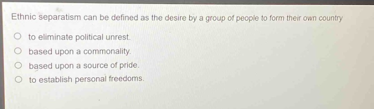 ethnic separatism can be defined as the desire by a group of people to form their own country\no to eliminate political unrest.\no based upon a commonality.\no based upon a source of pride.\no to establish personal freedoms.