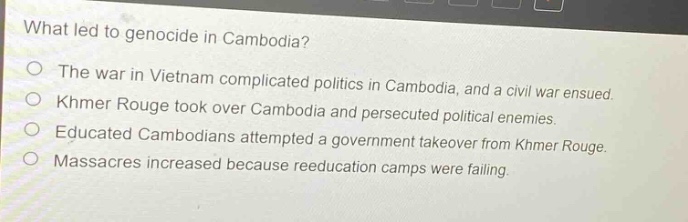 what led to genocide in cambodia?\no the war in vietnam complicated politics in cambodia, and a civil war ensued.\no khmer rouge took over cambodia and persecuted political enemies.\no educated cambodians attempted a government takeover from khmer rouge.\no massacres increased because reeducation camps were failing.