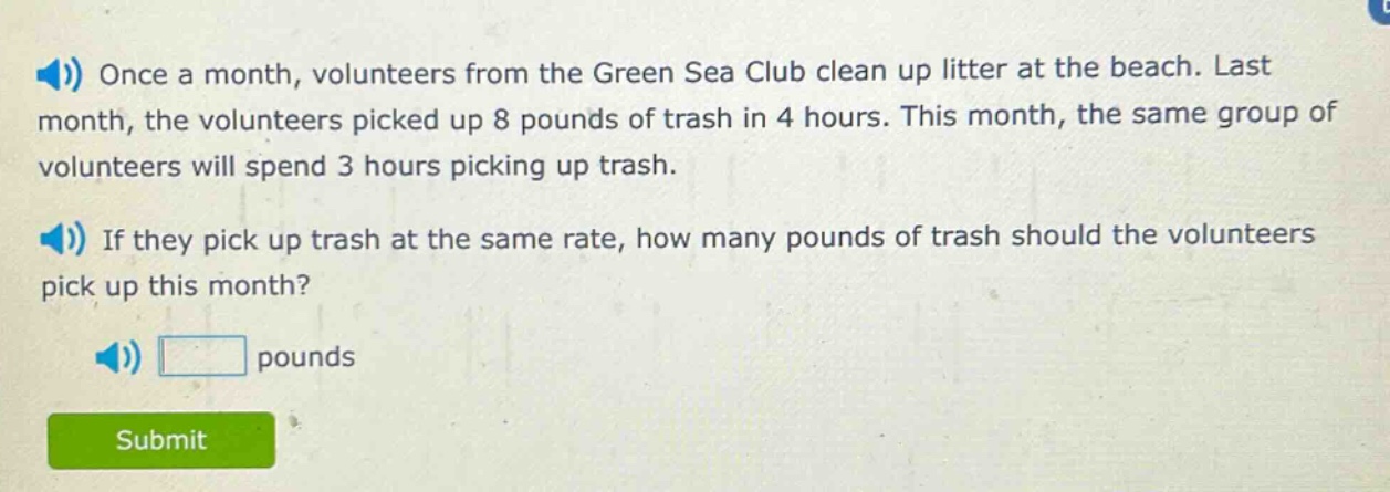 once a month, volunteers from the green sea club clean up litter at the beach. last month, the volunteers picked up 8 pounds of trash in 4 hours. this month, the same group of volunteers will spend 3 hours picking up trash. if they pick up trash at the same rate, how many pounds of trash should the volunteers pick up this month? pounds