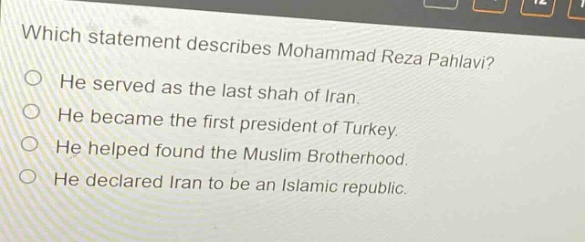which statement describes mohammad reza pahlavi? he served as the last shah of iran. he became the first president of turkey. he helped found the muslim brotherhood. he declared iran to be an islamic republic.