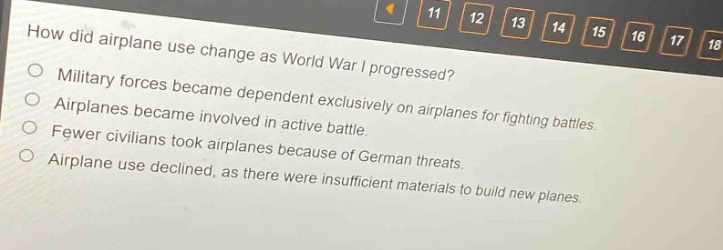 how did airplane use change as world war i progressed?\nmilitary forces became dependent exclusively on airplanes for fighting battles.\nairplanes became involved in active battle.\nfewer civilians took airplanes because of german threats.\nairplane use declined, as there were insufficient materials to build new planes.