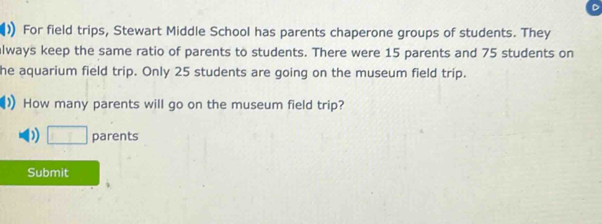 for field trips, stewart middle school has parents chaperone groups of students. they always keep the same ratio of parents to students. there were 15 parents and 75 students on the aquarium field trip. only 25 students are going on the museum field trip. how many parents will go on the museum field trip? parents