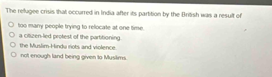 the refugee crisis that occurred in india after its partition by the british was a result of\ntoo many people trying to relocate at one time.\na citizen - led protest of the partitioning.\nthe muslim - hindu riots and violence.\nnot enough land being given to muslims.
