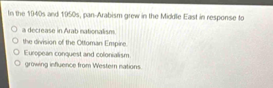 in the 1940s and 1950s, pan - arabism grew in the middle east in response to\na decrease in arab nationalism.\nthe division of the ottoman empire.\neuropean conquest and colonialism.\ngrowing influence from western nations.