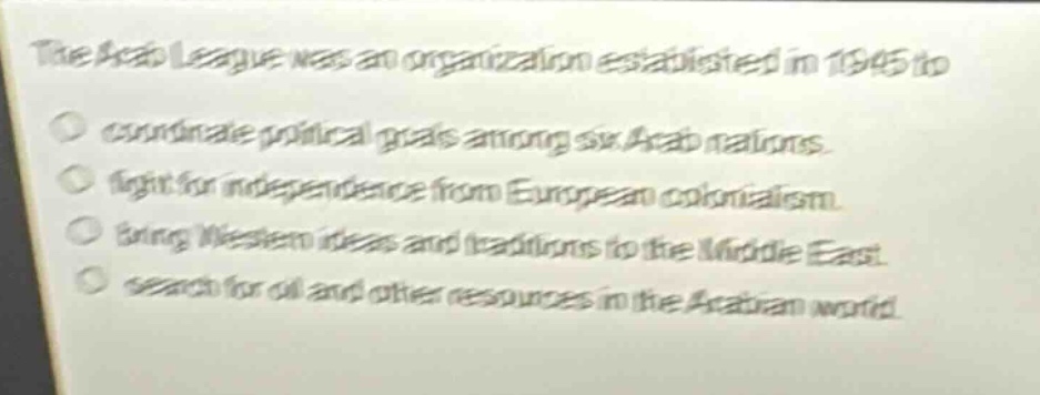 the arab league was an organization established in 1945 to\ncoordinate political goals among six arab nations.\nfight for independence from european colonialism.\nbring western ideas and traditions to the middle east.\nsearch for oil and other resources in the arabian world.