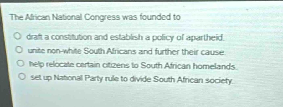 the african national congress was founded to\ndraft a constitution and establish a policy of apartheid.\nunite non - white south africans and further their cause.\nhelp relocate certain citizens to south african homelands.\nset up national party rule to divide south african society.