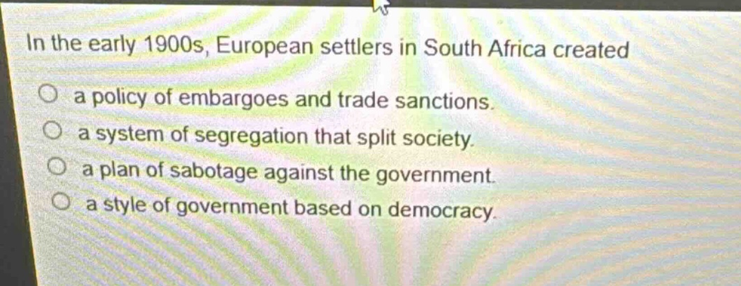 in the early 1900s, european settlers in south africa created\na policy of embargoes and trade sanctions.\na system of segregation that split society.\na plan of sabotage against the government.\na style of government based on democracy.