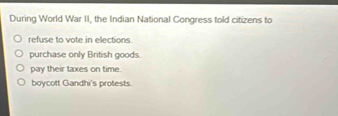 during world war ii, the indian national congress told citizens to\nrefuse to vote in elections.\npurchase only british goods.\npay their taxes on time.\nboycott gandhis protests.