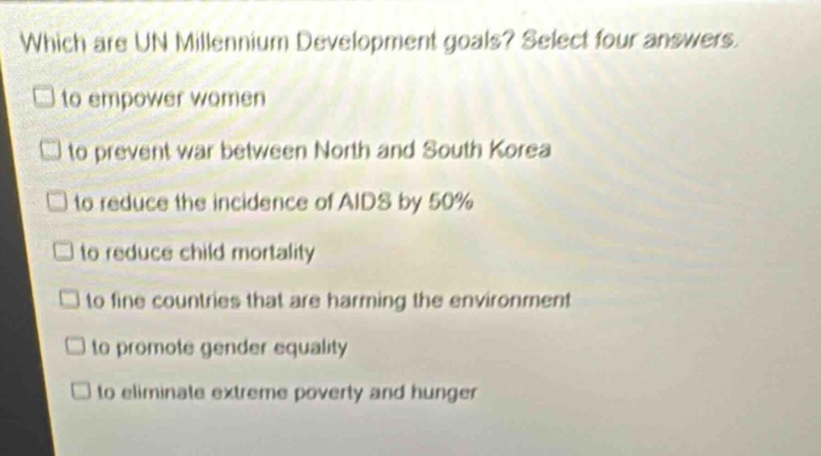 which are un millennium development goals? select four answers. to empower women to prevent war between north and south korea to reduce the incidence of aids by 50% to reduce child mortality to fine countries that are harming the environment to promote gender equality to eliminate extreme poverty and hunger
