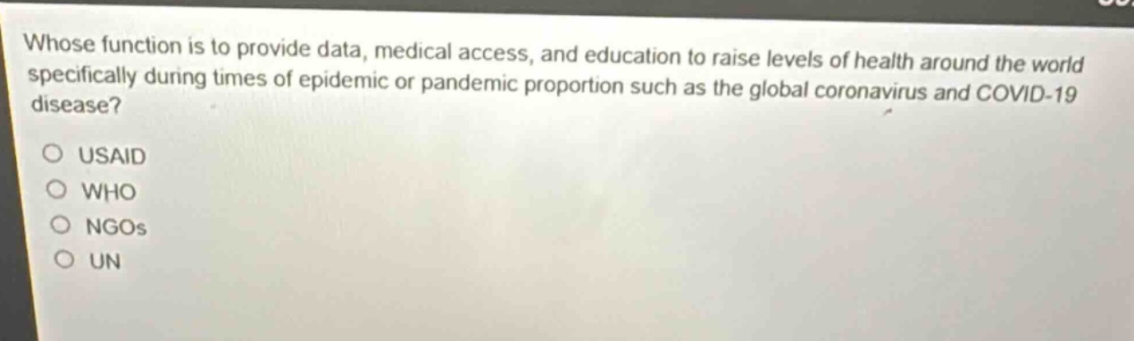 whose function is to provide data, medical access, and education to raise levels of health around the world specifically during times of epidemic or pandemic proportion such as the global coronavirus and covid - 19 disease?\n\nusaid\nwho\nngos\nun